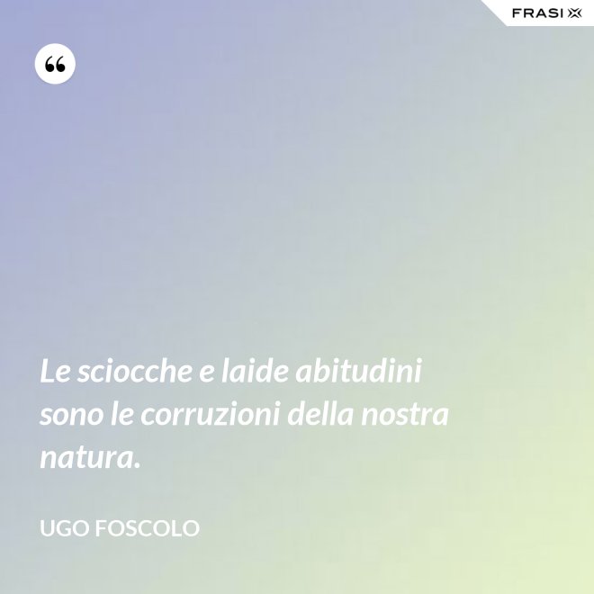 Le sciocche e laide abitudini sono le corruzioni della nostra natura. - Ugo Foscolo