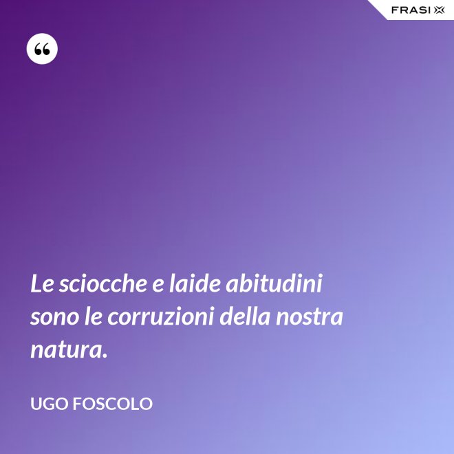 Le sciocche e laide abitudini sono le corruzioni della nostra natura. - Ugo Foscolo