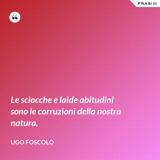 Le sciocche e laide abitudini sono le corruzioni della nostra natura. - Ugo Foscolo