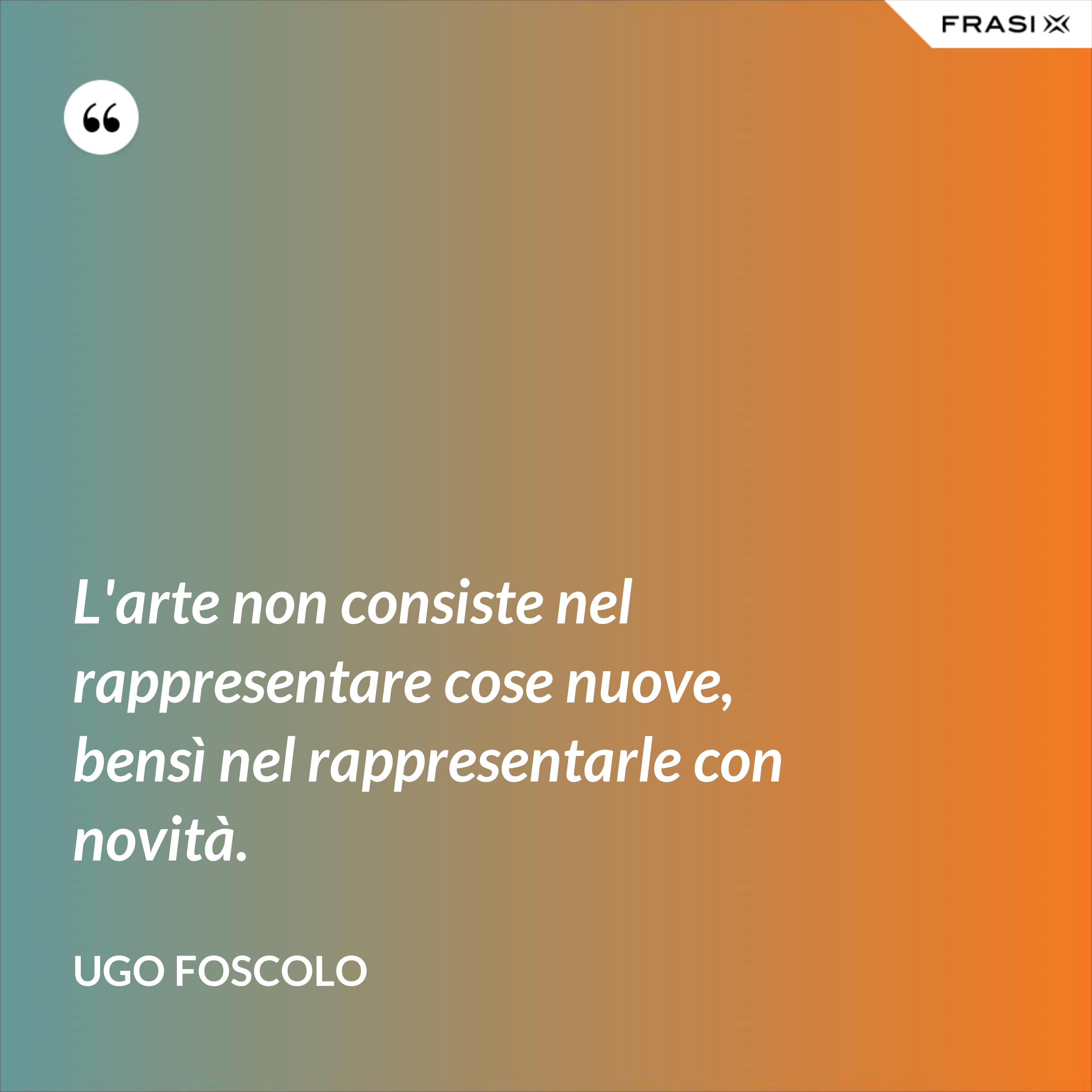 L'arte non consiste nel rappresentare cose nuove, bensì nel rappresentarle con novità. - Ugo Foscolo