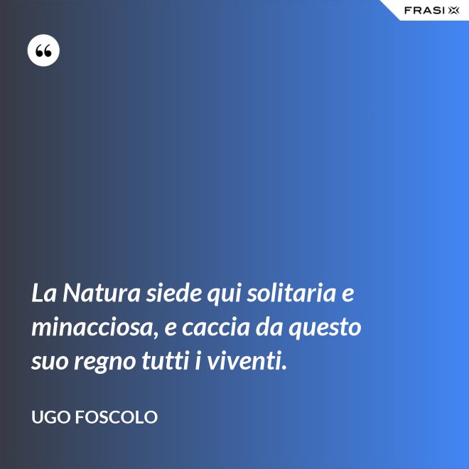 La Natura siede qui solitaria e minacciosa, e caccia da questo suo regno tutti i viventi. - Ugo Foscolo