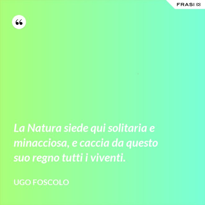 La Natura siede qui solitaria e minacciosa, e caccia da questo suo regno tutti i viventi. - Ugo Foscolo