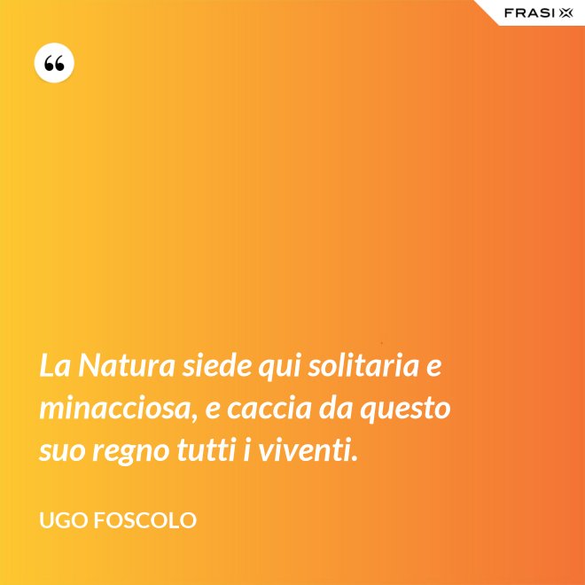 La Natura siede qui solitaria e minacciosa, e caccia da questo suo regno tutti i viventi. - Ugo Foscolo