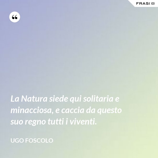 La Natura siede qui solitaria e minacciosa, e caccia da questo suo regno tutti i viventi. - Ugo Foscolo
