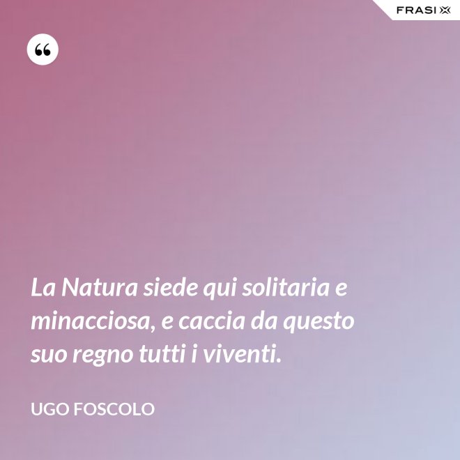 La Natura siede qui solitaria e minacciosa, e caccia da questo suo regno tutti i viventi. - Ugo Foscolo