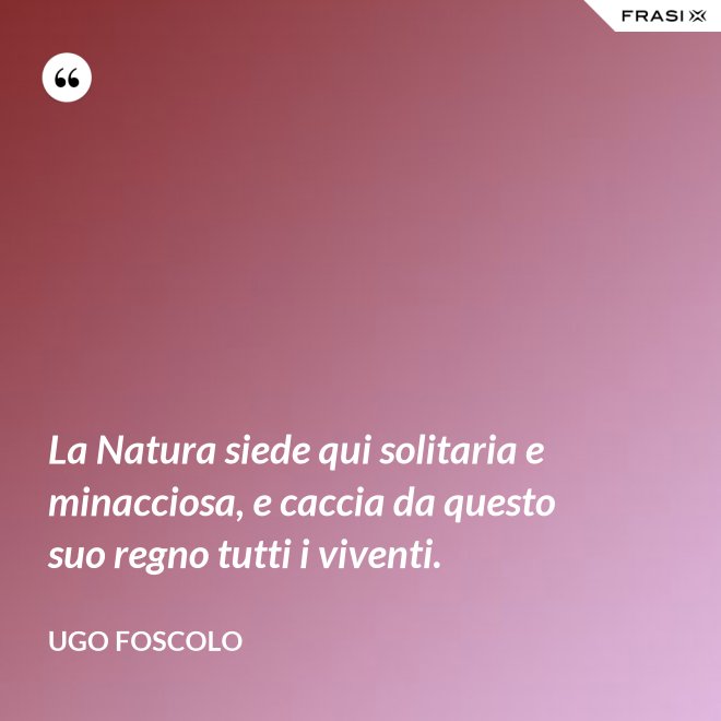 La Natura siede qui solitaria e minacciosa, e caccia da questo suo regno tutti i viventi. - Ugo Foscolo