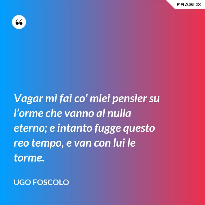 Vagar mi fai co’ miei pensier su l’orme che vanno al nulla eterno; e intanto fugge questo reo tempo, e van con lui le torme. - Ugo Foscolo