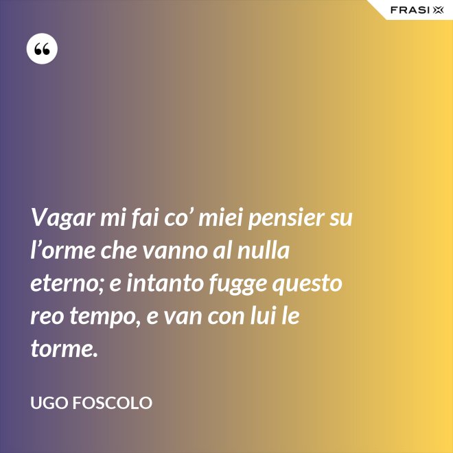 Vagar mi fai co’ miei pensier su l’orme che vanno al nulla eterno; e intanto fugge questo reo tempo, e van con lui le torme. - Ugo Foscolo