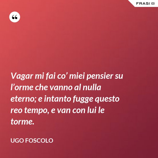 Vagar mi fai co’ miei pensier su l’orme che vanno al nulla eterno; e intanto fugge questo reo tempo, e van con lui le torme. - Ugo Foscolo