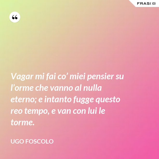 Vagar mi fai co’ miei pensier su l’orme che vanno al nulla eterno; e intanto fugge questo reo tempo, e van con lui le torme. - Ugo Foscolo