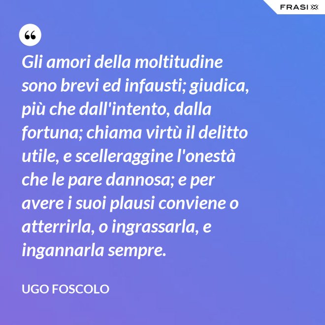 Gli amori della moltitudine sono brevi ed infausti; giudica, più che dall'intento, dalla fortuna; chiama virtù il delitto utile, e scelleraggine l'onestà che le pare dannosa; e per avere i suoi plausi conviene o atterrirla, o ingrassarla, e ingannarla sempre. - Ugo Foscolo