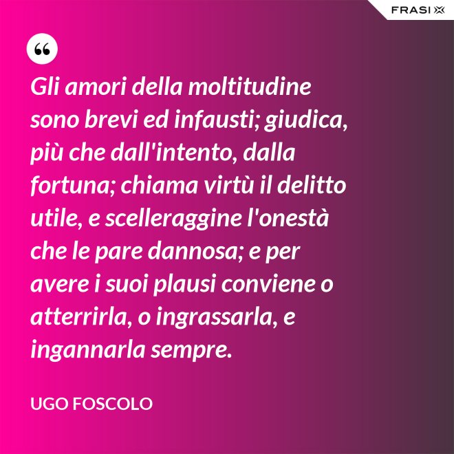 Gli amori della moltitudine sono brevi ed infausti; giudica, più che dall'intento, dalla fortuna; chiama virtù il delitto utile, e scelleraggine l'onestà che le pare dannosa; e per avere i suoi plausi conviene o atterrirla, o ingrassarla, e ingannarla sempre. - Ugo Foscolo