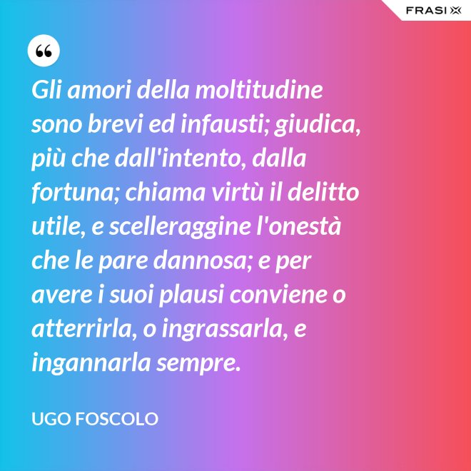 Gli amori della moltitudine sono brevi ed infausti; giudica, più che dall'intento, dalla fortuna; chiama virtù il delitto utile, e scelleraggine l'onestà che le pare dannosa; e per avere i suoi plausi conviene o atterrirla, o ingrassarla, e ingannarla sempre. - Ugo Foscolo