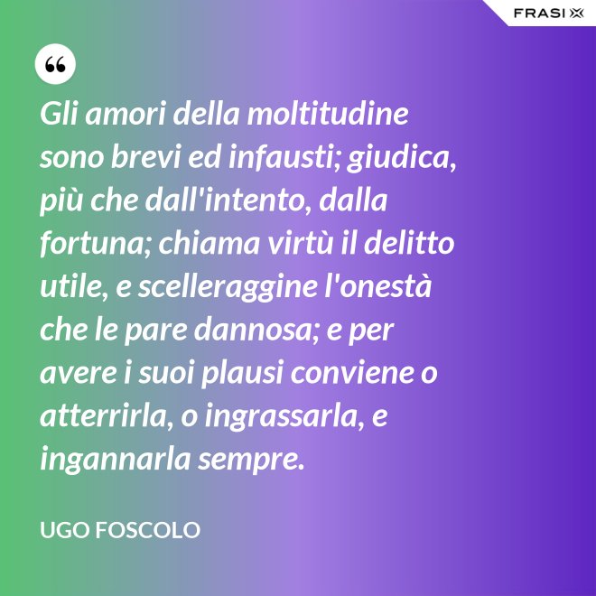 Gli amori della moltitudine sono brevi ed infausti; giudica, più che dall'intento, dalla fortuna; chiama virtù il delitto utile, e scelleraggine l'onestà che le pare dannosa; e per avere i suoi plausi conviene o atterrirla, o ingrassarla, e ingannarla sempre. - Ugo Foscolo