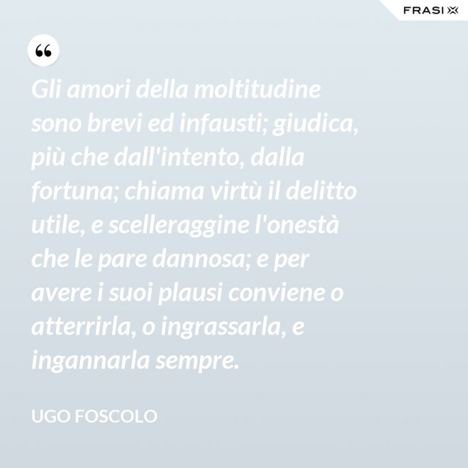 Gli amori della moltitudine sono brevi ed infausti; giudica, più che dall'intento, dalla fortuna; chiama virtù il delitto utile, e scelleraggine l'onestà che le pare dannosa; e per avere i suoi plausi conviene o atterrirla, o ingrassarla, e ingannarla sempre. - Ugo Foscolo