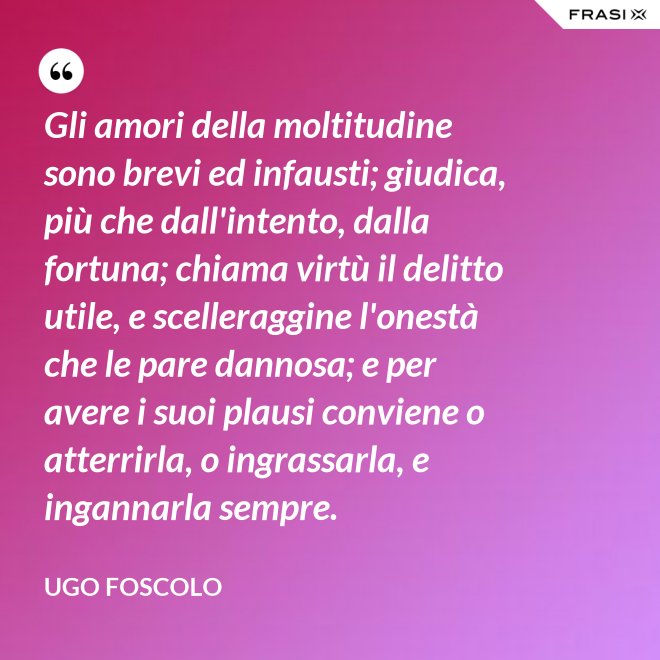 Gli amori della moltitudine sono brevi ed infausti; giudica, più che dall'intento, dalla fortuna; chiama virtù il delitto utile, e scelleraggine l'onestà che le pare dannosa; e per avere i suoi plausi conviene o atterrirla, o ingrassarla, e ingannarla sempre. - Ugo Foscolo