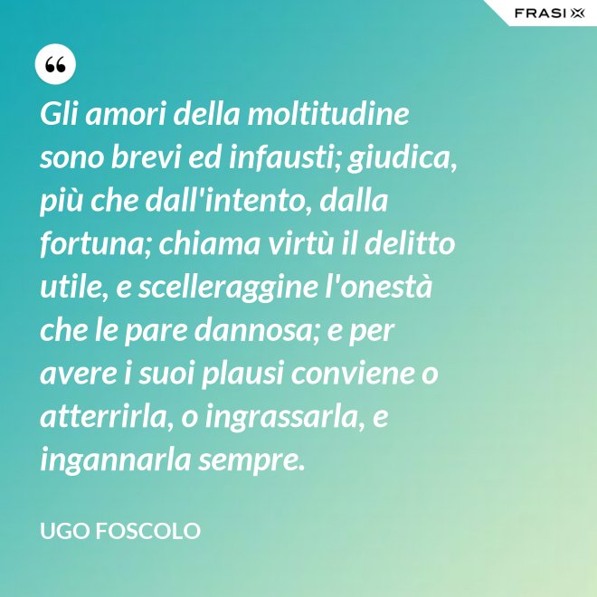 Gli amori della moltitudine sono brevi ed infausti; giudica, più che dall'intento, dalla fortuna; chiama virtù il delitto utile, e scelleraggine l'onestà che le pare dannosa; e per avere i suoi plausi conviene o atterrirla, o ingrassarla, e ingannarla sempre. - Ugo Foscolo