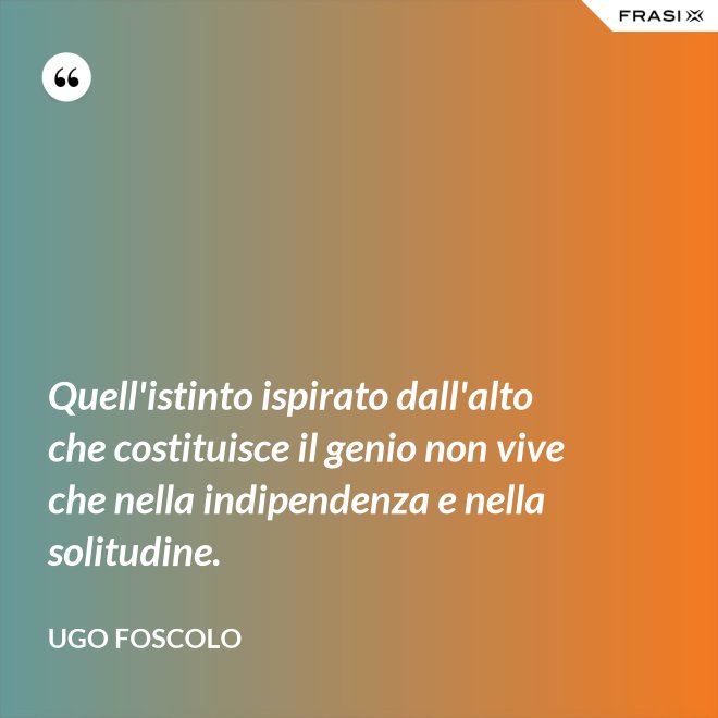Quell'istinto ispirato dall'alto che costituisce il genio non vive che nella indipendenza e nella solitudine. - Ugo Foscolo