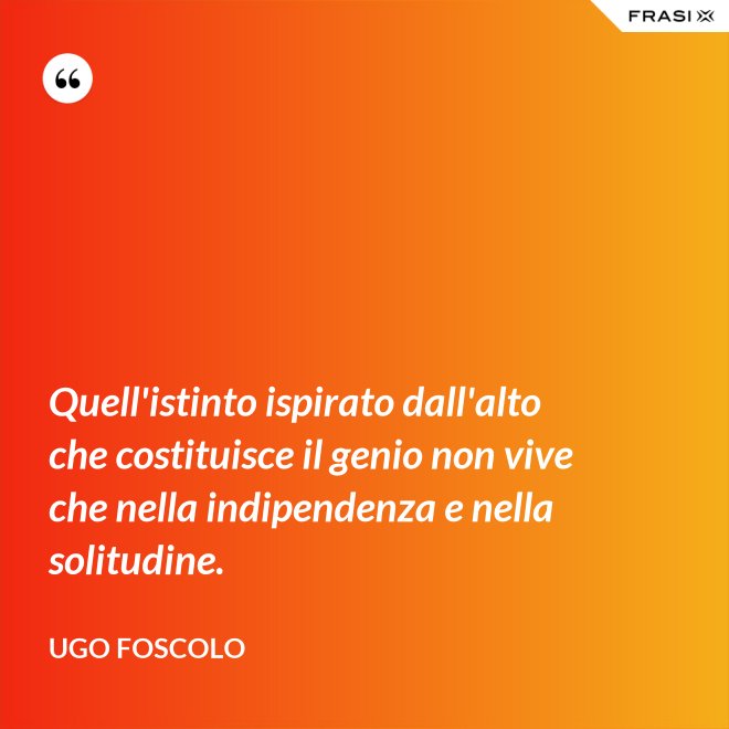 Quell'istinto ispirato dall'alto che costituisce il genio non vive che nella indipendenza e nella solitudine. - Ugo Foscolo