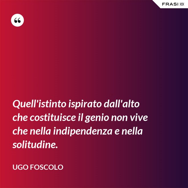 Quell'istinto ispirato dall'alto che costituisce il genio non vive che nella indipendenza e nella solitudine. - Ugo Foscolo