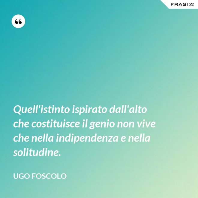 Quell'istinto ispirato dall'alto che costituisce il genio non vive che nella indipendenza e nella solitudine. - Ugo Foscolo