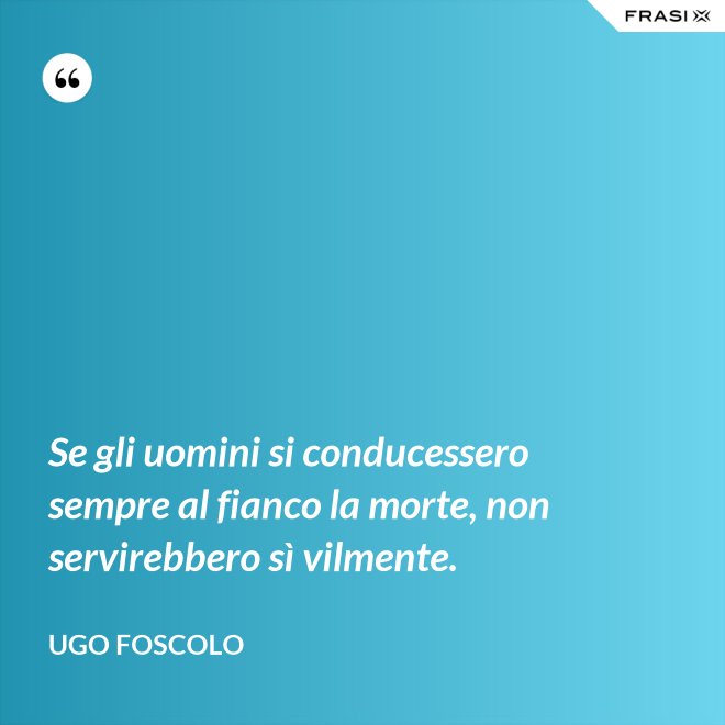Se gli uomini si conducessero sempre al fianco la morte, non servirebbero sì vilmente. - Ugo Foscolo