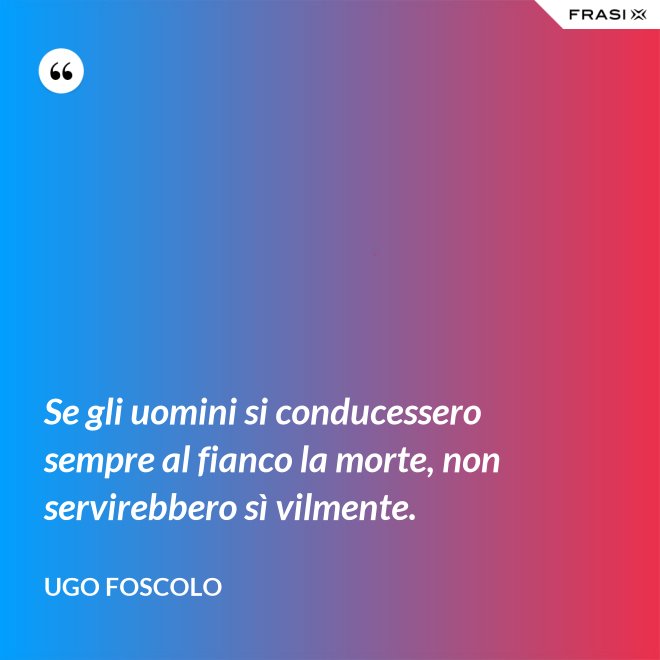 Se gli uomini si conducessero sempre al fianco la morte, non servirebbero sì vilmente. - Ugo Foscolo
