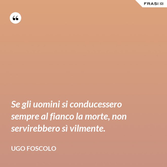 Se gli uomini si conducessero sempre al fianco la morte, non servirebbero sì vilmente. - Ugo Foscolo
