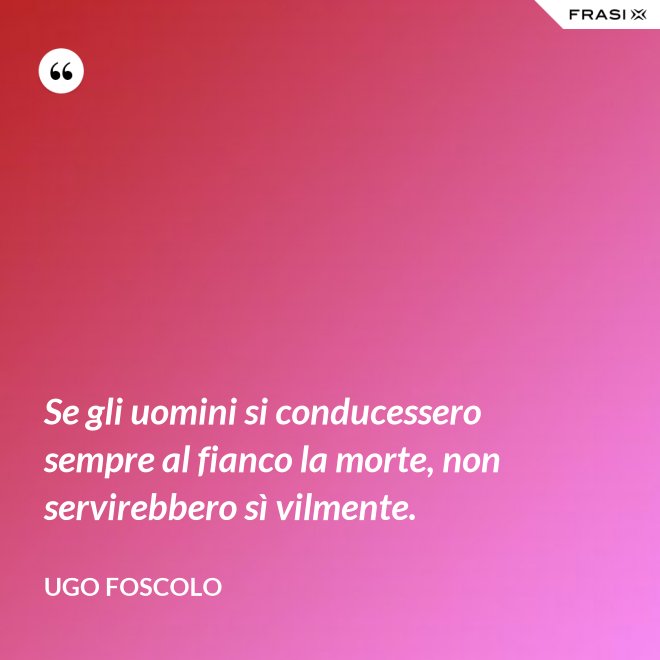 Se gli uomini si conducessero sempre al fianco la morte, non servirebbero sì vilmente. - Ugo Foscolo