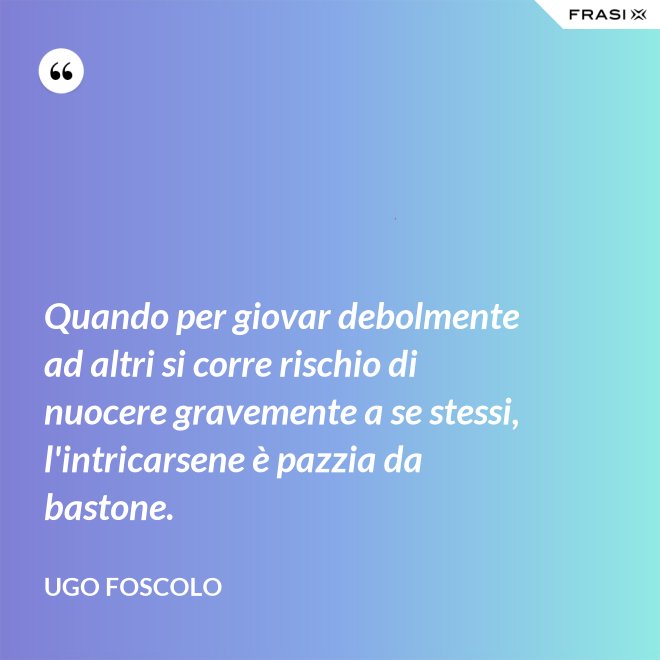 Quando per giovar debolmente ad altri si corre rischio di nuocere gravemente a se stessi, l'intricarsene è pazzia da bastone. - Ugo Foscolo