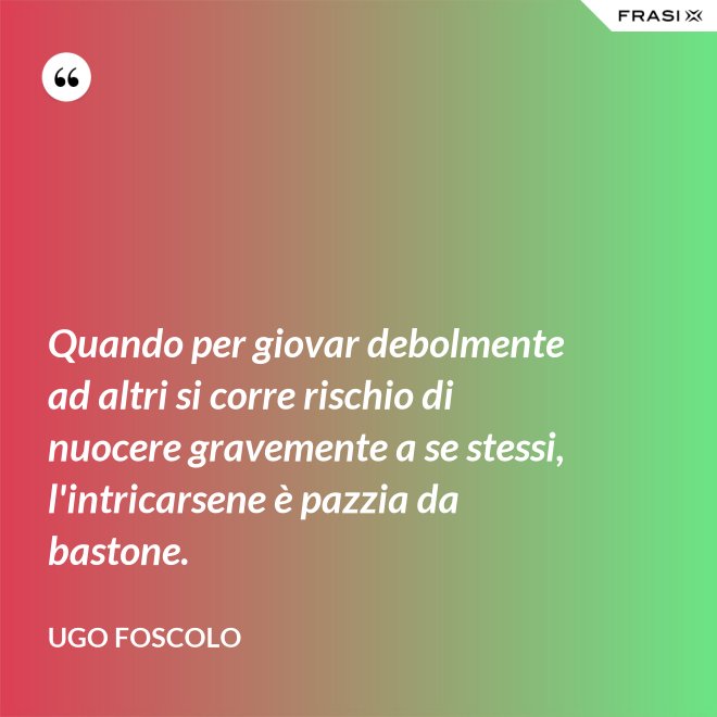 Quando per giovar debolmente ad altri si corre rischio di nuocere gravemente a se stessi, l'intricarsene è pazzia da bastone. - Ugo Foscolo