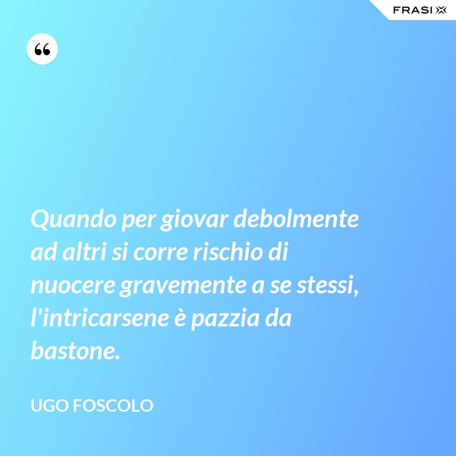 Quando per giovar debolmente ad altri si corre rischio di nuocere gravemente a se stessi, l'intricarsene è pazzia da bastone. - Ugo Foscolo