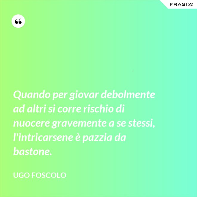 Quando per giovar debolmente ad altri si corre rischio di nuocere gravemente a se stessi, l'intricarsene è pazzia da bastone. - Ugo Foscolo