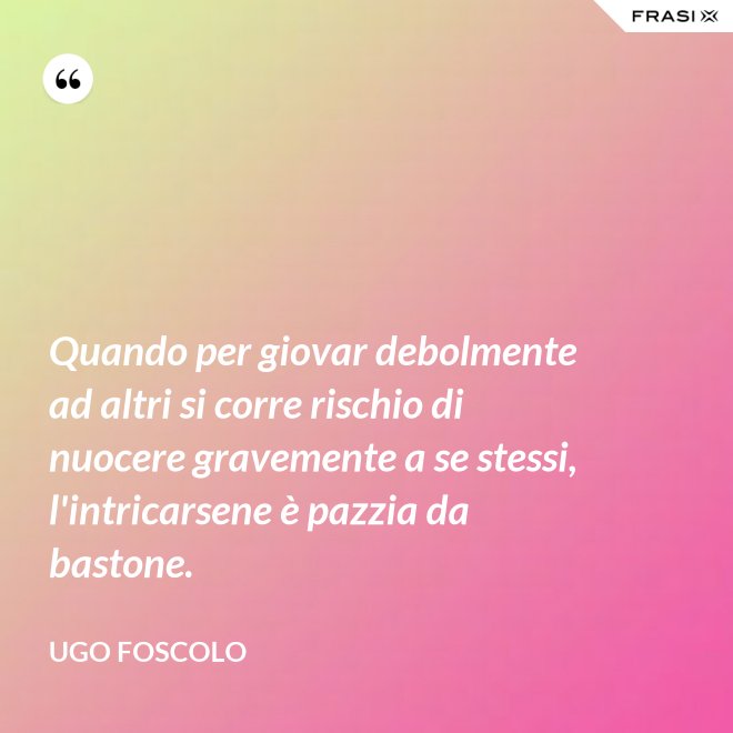 Quando per giovar debolmente ad altri si corre rischio di nuocere gravemente a se stessi, l'intricarsene è pazzia da bastone. - Ugo Foscolo