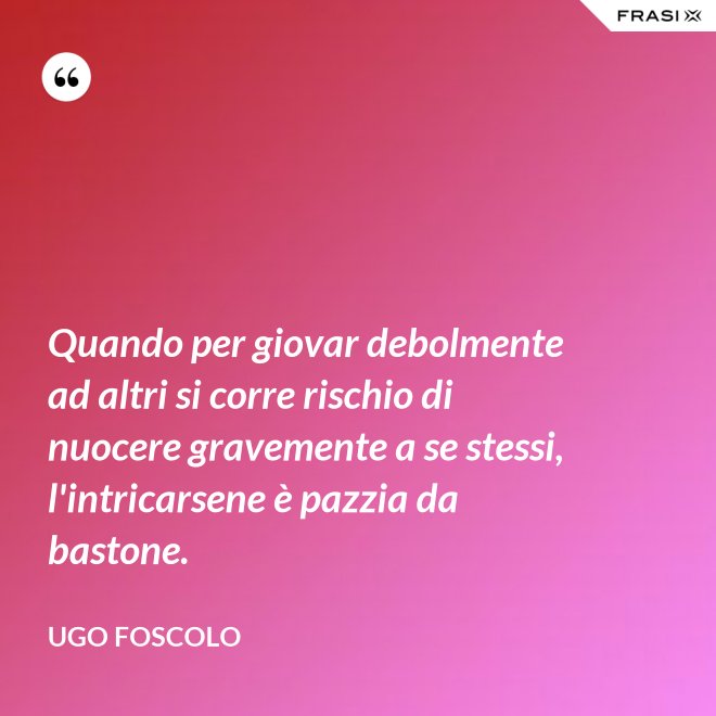 Quando per giovar debolmente ad altri si corre rischio di nuocere gravemente a se stessi, l'intricarsene è pazzia da bastone. - Ugo Foscolo