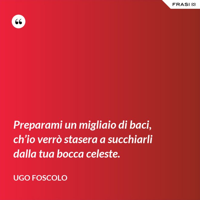 Preparami un migliaio di baci, ch’io verrò stasera a succhiarli dalla tua bocca celeste. - Ugo Foscolo