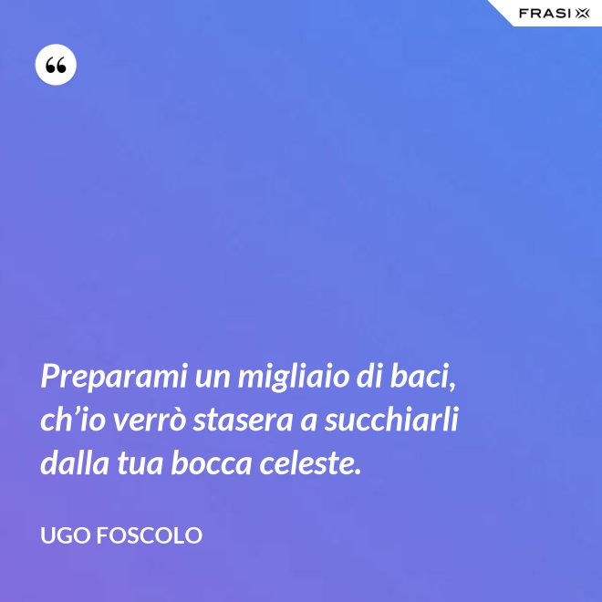 Preparami un migliaio di baci, ch’io verrò stasera a succhiarli dalla tua bocca celeste. - Ugo Foscolo