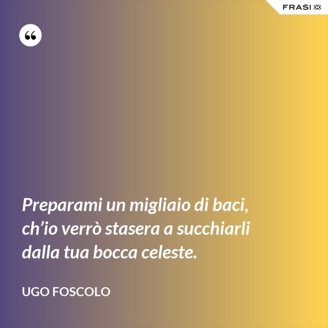 Preparami un migliaio di baci, ch’io verrò stasera a succhiarli dalla tua bocca celeste. - Ugo Foscolo
