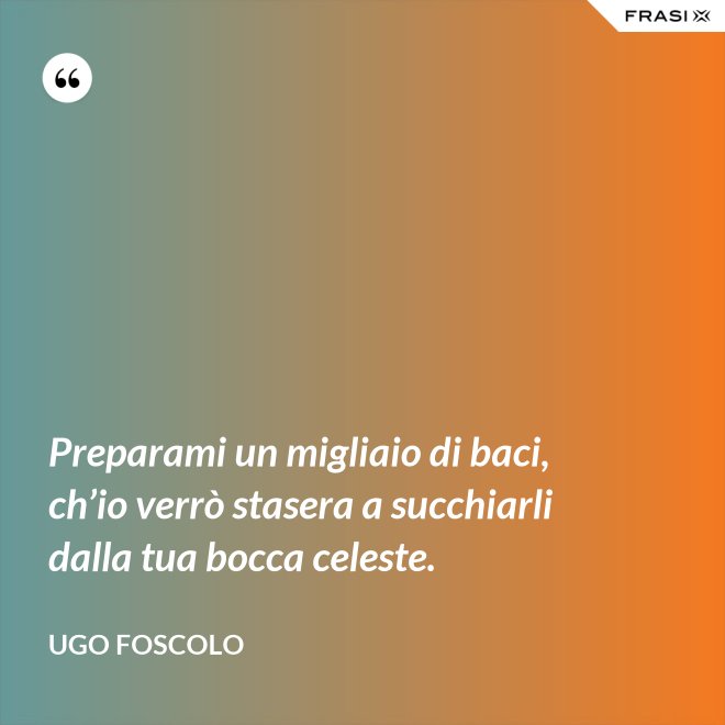 Preparami un migliaio di baci, ch’io verrò stasera a succhiarli dalla tua bocca celeste. - Ugo Foscolo