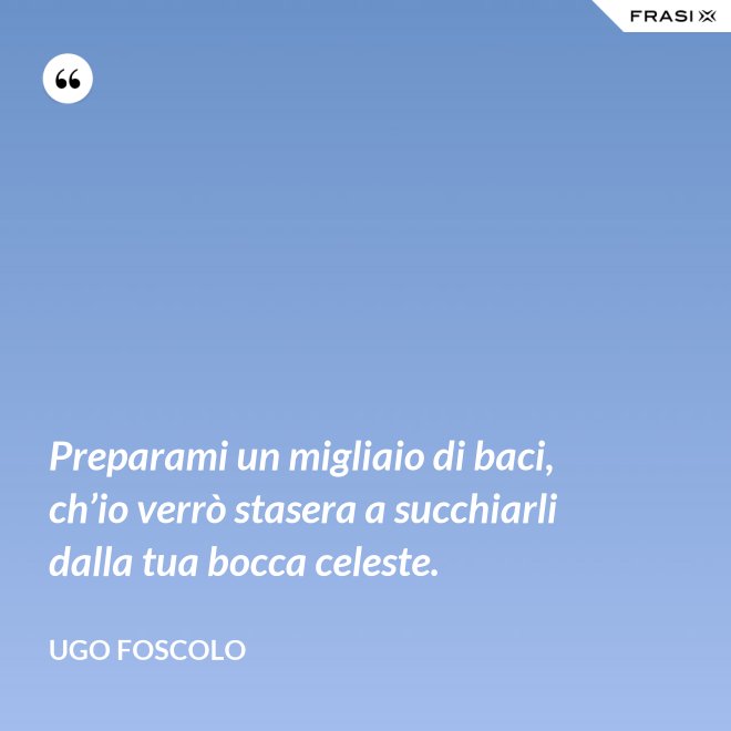 Preparami un migliaio di baci, ch’io verrò stasera a succhiarli dalla tua bocca celeste. - Ugo Foscolo