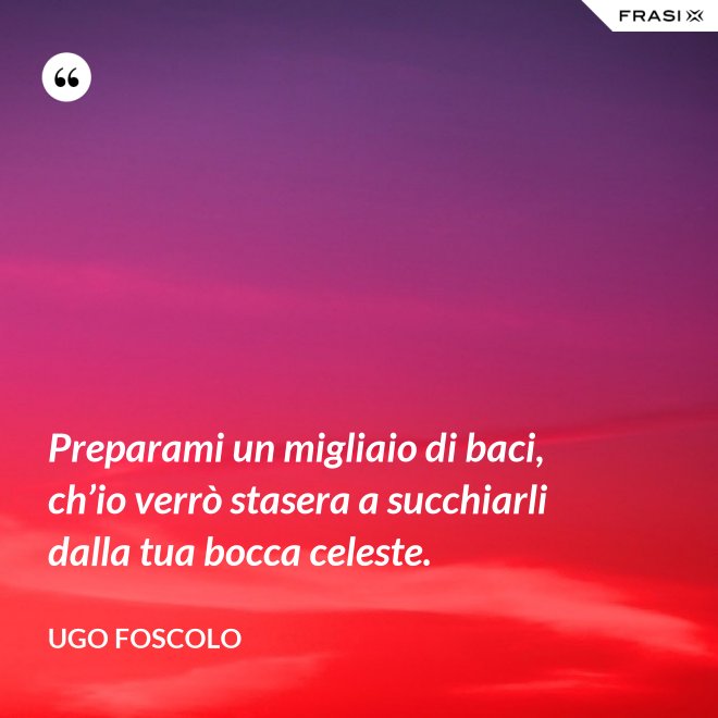 Preparami un migliaio di baci, ch’io verrò stasera a succhiarli dalla tua bocca celeste. - Ugo Foscolo