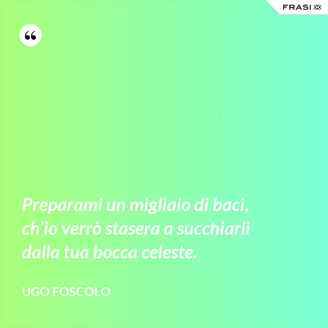 Preparami un migliaio di baci, ch’io verrò stasera a succhiarli dalla tua bocca celeste. - Ugo Foscolo