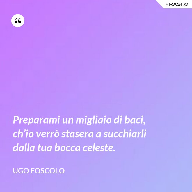 Preparami un migliaio di baci, ch’io verrò stasera a succhiarli dalla tua bocca celeste. - Ugo Foscolo