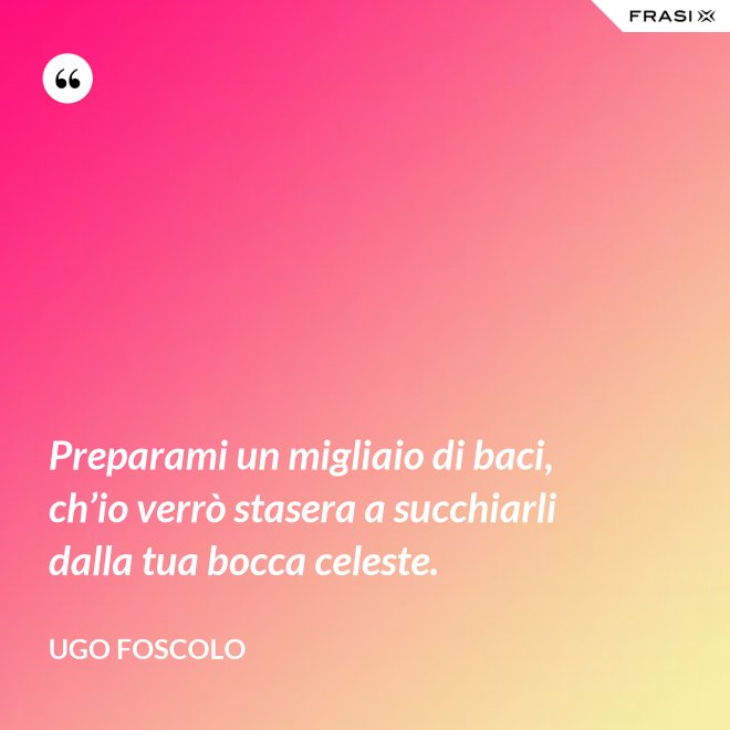 Preparami un migliaio di baci, ch’io verrò stasera a succhiarli dalla tua bocca celeste. - Ugo Foscolo