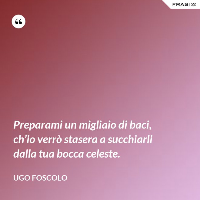 Preparami un migliaio di baci, ch’io verrò stasera a succhiarli dalla tua bocca celeste. - Ugo Foscolo