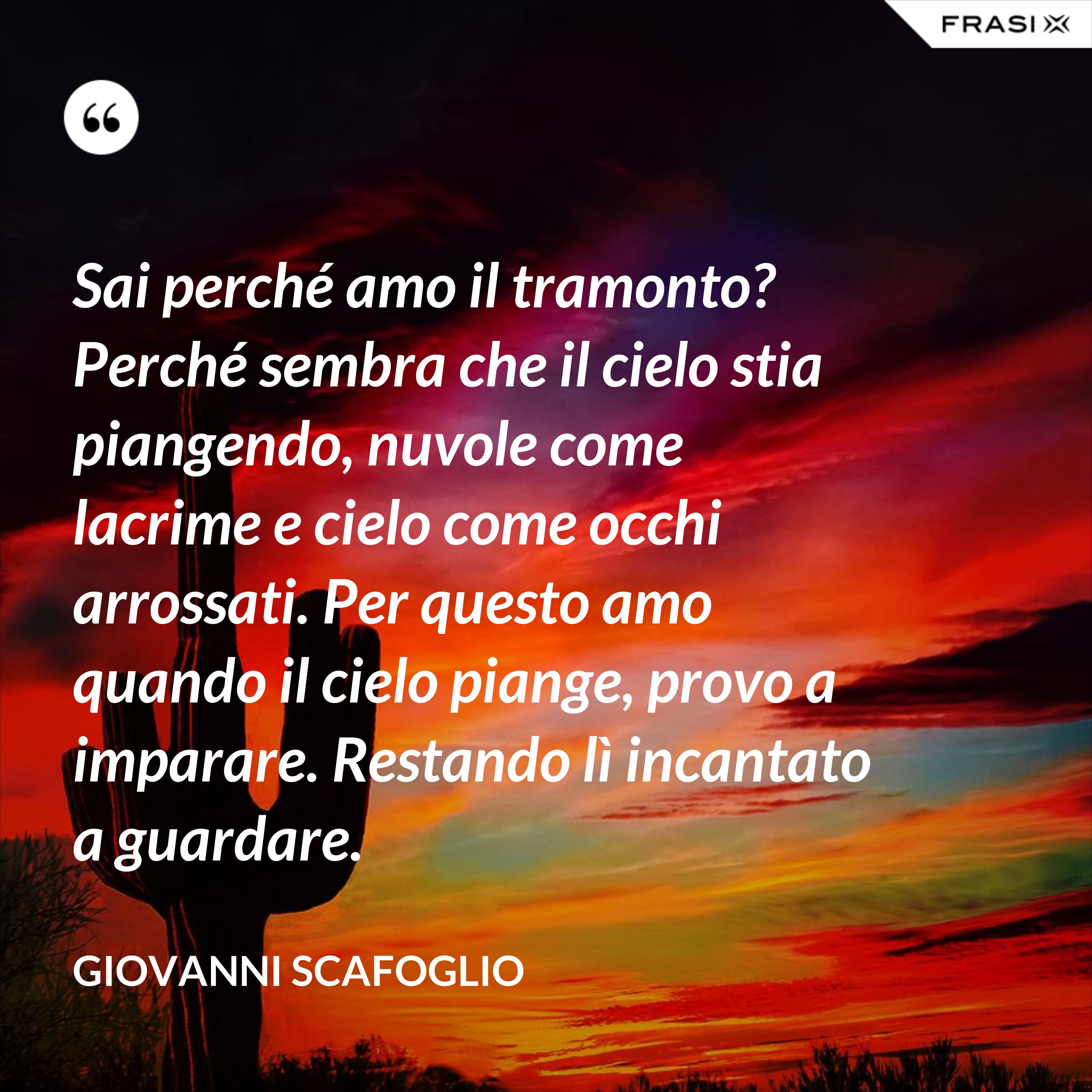 Sai perché amo il tramonto? Perché sembra che il cielo stia piangendo, nuvole come lacrime e cielo come occhi arrossati. Per questo amo quando il cielo piange, provo a imparare. Restando lì incantato a guardare. - Giovanni Scafoglio