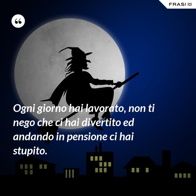 Ogni giorno hai lavorato, non ti nego che ci hai divertito ed andando in pensione ci hai stupito. - Anonimo