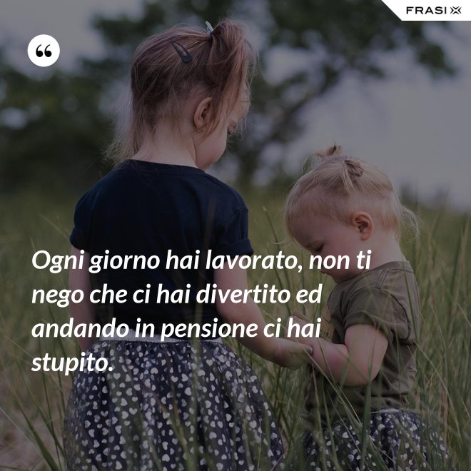 Ogni giorno hai lavorato, non ti nego che ci hai divertito ed andando in pensione ci hai stupito. - Anonimo