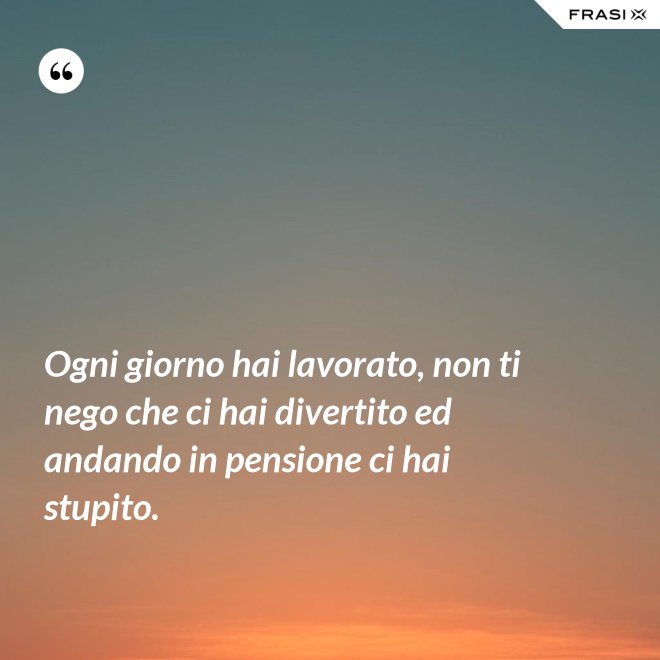 Ogni giorno hai lavorato, non ti nego che ci hai divertito ed andando in pensione ci hai stupito. - Anonimo