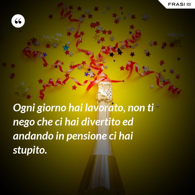 Ogni giorno hai lavorato, non ti nego che ci hai divertito ed andando in pensione ci hai stupito. - Anonimo